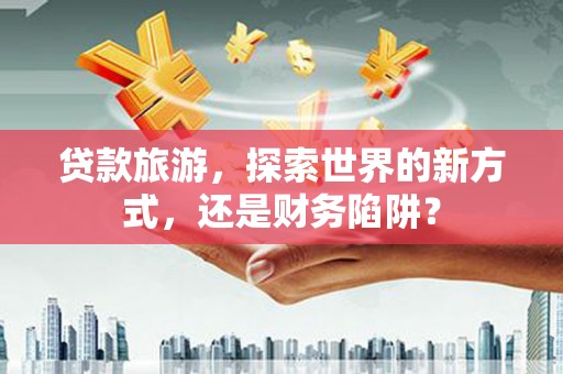 宜川贷款旅游，探索世界的新方式，还是财务陷阱？